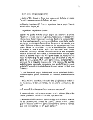75
— Bem. e seu amigo caçapavano?
— Antero? Um desastre! Disse que esqueceu o dinheiro em casa.
Paguei nossas despesas de Pelotas até aqui.
— Ele não divertia você? Quando a gente se diverte, paga. Você já
assistiu circo de graça?
O sargento riu da piada do Mestre.
Sozinho no quarto do hotel Griggs dispôs-se a escrever à família.
"Que bom seria se houvesse", pensou, "sociedade, ou cooperativa
internacional de correios encarregada de distribuir a correspondên-
cia de um país para outro, sem necessidade de se contratar estafe-
tas, ou os préstimos de funcionários do governo para enviar uma
carta". Deitou-se e dormiu. Ao clarear do dia sentou-se e escreveu
quatro folhas de papel com notícias e considerações diversas.
Endereçou a carta à Anne. agora Mrs. McKinley, Main Street.
Rosedale, Mississipi. Estados Unidos da América. Era a segunda
vez que escrevia do Rio Grande. A mana filtraria as notícias e pre-
pararia o espírito do pai e da mãe para recebê-las. Que pensaria
neste momento Big Pat dos episódios que envolveram o filho. Vi-
gário de Los Angeles, Mi.? Mary, com certeza, compreendera e
perdoara-lhe a fraqueza, mas aquele velho irlandês, tão querido,
quão teimoso e cabeçudo, concordaria com a mãe? E Jimmy, onde
andaria? Provavelmente ainda faiscando ouro e prata no Utah e no
Colorado.
Do café da manhã, seguiu João Grande para a portaria do Palácio,
onde entregou o grosso sobrescrito. No caminho, porém encontrou
Adão.
— Puxa Mestre, o senhor poderia ter dito que precisava de tornei-
ros mecânicos. O Coronel mandou-me procurar e contratar dez de-
les!
— E se você já os tivesse achado, quem os contrataria?
A passos rápidos, evidentemente preocupado, vinha o Major Re-
zende, que vendo os dois conhecidos, aproximou-se.
— Foi bom encontrá-lo aqui. Senhor Griggs.'Fui chamado ao Palá-
cio do Governo pelo Ministro da Guerra, Coronel Mattos. Consta
que vou receber instruções para acompanhar o senhor a Pelotas.
Que está acontecendo por lá? Quais os fatos?
 