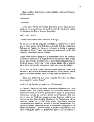 76
— Que eu saiba, dois! Vender peles salgadas e comprar ferragens
para as escunas.
— Escunas?
— Barcos!
— Ainda bem. Pensei se tratasse de política pura e fiquei preocu-
pado. Já me avisaram que amanhã de manhã estará uma viatura
do Ministério da Guerra à nossa disposição.
— E o meu cavalo?
— O Exército cuidará dele. Preciso ir. Até logo!
Ao amanhecer do dia seguinte o soldado condutor trouxe o carro
com o major para a porta do hotel, onde João Grande o esperava.
Defronte ao Palácio do Governo dobraram à direita e seguiram
peio vale do Arroio Piratini, que desemboca no canal, ou Rio São
Gonçalo, nas imediações de Pelotas.
Griggs tinha diversas perguntas a fazer sobre causas da chamada
Guerra dos Farrapos e o major Rezende devia saber das coisas.
Desde os primeiros contatos com as autoridades republicanas vis-
lumbrara alguns motivos da revolta mas na época não se interes-
sara, talvez porque não entendesse muito bem o que lhe diziam.
— Poderia me dizer, major, resumidamente algumas razões que
levaram o Rio Grande a sublevar-se contra o poder central, da Re-
gência, do Rio de Janeiro, enfim, não sei como me expressar!
— Deixe que antes lhe faça uma pergunta. O senhor fez algum
curso superior, senhor Griggs?
— Sim, fiz, de filosofia em Memphis no Tennessee!
— Filosofia? Ótimo! Quem dera pudesse eu freqüentar um curso
desses! Sabe Deus quando teremos uma faculdade de filosofia no
Rio Grande! Bem, os motivos que levaram o povo e a guarnição da
Província à revolta, ou contra as [untas Governativas do Rio, que
com o nome de Regência, guiavam nossos destinos, nada tem de
transcendentais. São simples. Mandavam da Capital para cá ho-
mens da “copa e da cozinha” deles, assim como Roma mandava
procônsules para a Gália e Lusitânia. A exploração econômica e as
injustiças desses prepostos iam se acumulando e chegaram a um
ponto insuportável. Começou então a guerra! Antigamente o Go-
verno Português tratava os brasileiros, como seus ancestrais ti-
 