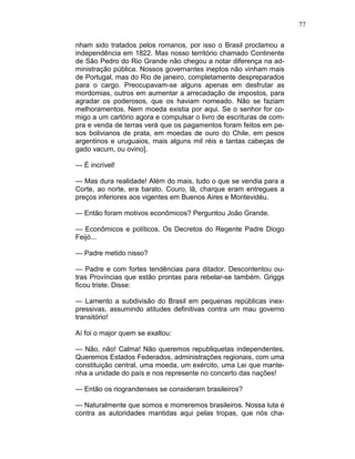 77
nham sido tratados pelos romanos, por isso o Brasil proclamou a
independência em 1822. Mas nosso território chamado Continente
de São Pedro do Rio Grande não chegou a notar diferença na ad-
ministração pública. Nossos governantes ineptos não vinham mais
de Portugal, mas do Rio de janeiro, completamente despreparados
para o cargo. Preocupavam-se alguns apenas em desfrutar as
mordomias, outros em aumentar a arrecadação de impostos, para
agradar os poderosos, que os haviam nomeado. Não se faziam
melhoramentos. Nem moeda existia por aqui. Se o senhor for co-
migo a um cartório agora e compulsar o livro de escrituras de com-
pra e venda de terras verá que os pagamentos foram feitos em pe-
sos bolivianos de prata, em moedas de ouro do Chile, em pesos
argentinos e uruguaios, mais alguns mil réis e tantas cabeças de
gado vacum, ou ovino].
— É incrível!
— Mas dura realidade! Além do mais, tudo o que se vendia para a
Corte, ao norte, era barato. Couro, lã, charque eram entregues a
preços inferiores aos vigentes em Buenos Aires e Montevidéu.
— Então foram motivos econômicos? Perguntou João Grande.
— Econômicos e políticos. Os Decretos do Regente Padre Diogo
Feijó...
— Padre metido nisso?
— Padre e com fortes tendências para ditador. Descontentou ou-
tras Províncias que estão prontas para rebelar-se também. Griggs
ficou triste. Disse:
— Lamento a subdivisão do Brasil em pequenas repúblicas inex-
pressivas, assumindo atitudes definitivas contra um mau governo
transitório!
Aí foi o major quem se exaltou:
— Não, não! Calma! Não queremos republiquetas independentes.
Queremos Estados Federados, administrações regionais, com uma
constituição central, uma moeda, um exército, uma Lei que mante-
nha a unidade do país e nos represente no concerto das nações!
— Então os riograndenses se consideram brasileiros?
— Naturalmente que somos e morreremos brasileiros. Nossa luta é
contra as autoridades mantidas aqui pelas tropas, que nós cha-
 