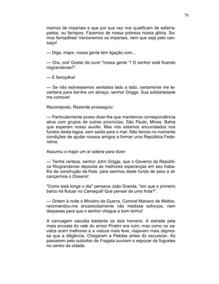 78
mamos de imperiais e que por sua vez nos qualificam de esfarra-
pados, ou farrapos. Fazemos de nossa pobreza nossa glória. So-
mos farropilhas! Venceremos os imperiais, nem que seja pelo can-
saço!
— Diga, major, nossa gente tem ligação com...
— Ora, ora! Gostei de ouvir ''nossa gente “! O senhor está ficando
riograndense?”.
— E farropilha!
— Se não estivéssemos sentados lado a lado, certamente me le-
vantaria para dar-lhe um abraço, senhor Griggs. Sua solidariedade
me comove!
Recomposto, Rezende prosseguiu:
— Particularmente posso dizer-lhe que mantemos correspondência
ativa com grupos de outras províncias, São Paulo, Minas, Bahia
que esperam nosso auxílio. Mas nós estamos encurralados nos
fundos desta lagoa, sem saída para o mar. Não temos no momento
condições de ajudar nossos amigos a formar uma República Fede-
rativa.
Assumiu o major um ar solene para dizer:
— Tenha certeza, senhor John Griggs, que o Governo da Repúbli-
ca Riograndense deposita as melhores esperanças em seu traba-
lho de construção da frota, para sairmos deste fundo de saco e al-
cançarmos o Oceano!
"Como está longe o dia" pensava João Grande, "em que o primeiro
barco irá flutuar no Camaquã! Que pensar de uma frota?”.
— Ontem à noite o Ministro da Guerra, Coronel Mariano de Mattos,
recomendou-me encarecidamente não medisse esforços, nem
despesas para que o senhor chegue a bom termo!
A carruagem sacudia bastante os dois homens. A estrada pela
meia encosta do vale do arroio Piratini era ruim, mas como os ca-
valos eram melhores e a viatura mais leve, viajavam mais depres-
sa que a diligência. Chegaram a Pelotas antes do escurecer. Ao
passarem pelo subúrbio de Fragata ouviram o espocar de foguetes
no centro da cidade.
 