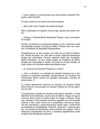 79
— Como sabem os comerciantes que viemos fazer compras? Per-
guntou João Grande?
O major continuou no mesmo tom de brincadeira:
— São muito vivos! Farejam as coisas de longe!
Mas a explicação do regozijo ocorreu logo, gritada aos quatro ven-
tos:
— Chegou o General Bento Gonçalves! Chegou nosso comandan-
te! Vivaaa!
De fato, ao brilharem as primeiras estrelas no céu. terminava vasta
concentração popular na Praça da Matriz. Pelotas viera ver e sau-
dar o Presidente da República Riograndense.
Hospedaram-se os dois amigos num hotel da rua Sete de Setem-
bro. Depois do jantar, em uma volta na praça, Rezende apresentou
Griggs aos conhecidos. Ficaram sabendo então das novidades.
Bento Gonçalves, há dois meses fugido da Fortaleza da Bahia,
chegara de madrugada à cidade. No coreto da Praça recebeu as
boas vindas e foi saudado pelas autoridades locais.
— E o discurso do General? Perguntou o major?
— Com o otimismo e a simpatia de sempre! Apressou-se a res-
ponder um conhecido advogado, acrescentando, um sucesso! Um
monumento! Bento contou um episódio comovedor, ocorrido há
poucos dias. (*)
(*) Trecho literalmente transcrito do discurso do Senador Alfred
Simch (R.G.S.) pronunciado no Senado Federal em 20 de setem-
bro de 1951
“Conseguindo a evasão do presídio onde estava recolhido, o Forte
Marítimo de São Marcelo, na província da Bahia, chegou à Laguna
e daí por terra, entrou no torrão natal. Ao chegar a Viamão, incóg-
nito, cansado e mal montado encontrou agasalho em uma fazenda
próxima à ilha, onde morava só a proprietária, senhora já idosa,
não lhe importando o desconhecimento desse viajor, confirmando
as tradições de hospitalidade. Pede-lhe, seguindo o costume gaú-
cho, um cavalo por empréstimo, para continuar sua viagem. Com a
franqueza característica da terra, a bondosa agasalhadora deste
andante não identificado responde”:
 