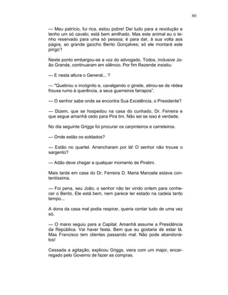 80
— Meu patrício, fui rica, estou pobre! Dei tudo para a revolução e
tenho um só cavalo; está bem amilhado. Mas este animal eu o te-
nho reservado para uma só pessoa; é para dar, à sua volta aos
pagos, ao grande gaúcho Bento Gonçalves; só ele montará este
pingo”!
Neste ponto embargou-se a voz do advogado. Todos, inclusive Jo-
ão Grande, continuaram em silêncio. Por fim Rezende insistiu:
— E nesta altura o General... ?
— "Quebrou o incógnito e, cavalgando o ginete, atirou-se de rédea
frouxa rumo à querência, a seus guerreiros farrapos”.
— O senhor sabe onde se encontra Sua Excelência, o Presidente?
— Dizem, que se hospedou na casa do cunhado, Dr. Ferreira e
que segue amanhã cedo para Pira tini. Não sei se isso é verdade.
No dia seguinte Griggs foi procurar os carpinteiros e carreteiros.
— Onde estão os soldados?
— Estão no quartel. Arrancharam por lá! O senhor não trouxe o
sargento?
— Adão deve chegar a qualquer momento de Piratini.
Mais tarde em casa do Dr. Ferreira D. Maria Manoela estava con-
tentíssima.
— Foi pena, seu João, o senhor não ter vindo ontem para conhe-
cer o Bento. Ele está bem, nem parece ter estado na cadeia tanto
tempo...
A dona da casa mal podia respirar, queria contar tudo de uma vez
só.
— O mano seguiu para a Capital. Amanhã assume a Presidência
da República. Vai haver festa. Bem que eu gostaria de estar lá.
Mas Francisco tem clientes passando mal. Não pode abandoná-
los!
Cessada a agitação, explicou Griggs, viera com um major, encar-
regado pelo Governo de fazer as compras.
 