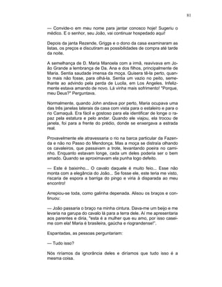 81
— Convide-o em meu nome para jantar conosco hoje! Sugeriu o
médico. E o senhor, seu João, vai continuar hospedado aqui!
Depois da janta Rezende, Griggs e o dono da casa examinaram as
listas, os preços e discutiram as possibilidades de compra até tarde
da noite.
A semelhança de D. Maria Manoela com a irmã, reavivava em Jo-
ão Grande a lembrança de Da. Ana e dos filhos, principalmente de
Maria. Sentia saudade imensa da moça. Quisera tê-la perto, quan-
to mais não fosse, para olhá-la. Sentia um vazio no peito, seme-
lhante ao advindo pela perda de Lucila, em Los Angeles. Infeliz-
mente estava amando de novo. Lá vinha mais sofrimento! "Porque,
meu Deus?" Perguntava.
Normalmente, quando John andava por perto, Maria ocupava uma
das três janelas laterais da casa com vista para o estaleiro e para o
rio Camaquã. Era fácil e gostoso para ela identificar de longe o ra-
paz pela estatura e pelo andar. Quando ele viajou, ela trocou de
janela, foi para a frente do prédio, donde se enxergava a estrada
real.
Provavelmente ele atravessaria o rio na barca particular da Fazen-
da e não no Passo do Mendonça. Mas a moça se distraía olhando
os cavaleiros, que passavam a trote, levantando poeira no cami-
nho. Enquanto estavam longe, cada um deles poderia ser o bem
amado. Quando se aproximavam ela punha logo defeito.
— Este é baixinho... O cavalo daquele é muito feio... Esse não
monta com a elegância do João... Se fosse ele, este teria me visto,
riscaria de espora a barriga do pingo e viria à disparada ao meu
encontro!
Arrepiou-se toda, como galinha depenada. Alisou os braços e con-
tinuou:
— João passaria o braço na minha cintura. Dava-me um beijo e me
levaria na garupa do cavalo lá para a terra dele. Aí me apresentaria
aos parentes e diria, "esta é a mulher que eu amo, por isso casei-
me com ela! Maria é brasileira, gaúcha e riograndense!”.
Espantadas, as pessoas perguntariam:
— Tudo isso?
Nós riríamos da ignorância deles e diríamos que tudo isso é a
mesma coisa.
 