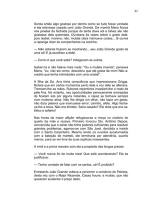 82
Sentia então algo gostoso por dentro como se tudo fosse verdade
e ela estivesse casada com João Grande. De manhã Maria ficava
nas janelas da fachada porque de tarde dava sol e talvez ele não
gostasse dela queimada. Duvidava às vezes sobre o gosto dele,
pois Isabel, morena, não, mulata clara insinuava coisas... lá ouvira
a rapariga dizer às companheiras na cozinha:
— Não adianta ficarem se mostrando... seu João Grande gosta de
uma só! E já escolheu a dele!
— Como é que você sabe? Indagavam as outras.
Isabel ria e não falava mais nada. "Ou a mulata inventa", pensava
Maria, "ou, não sei como, descobriu que ele gosta de mim! Não a-
credito que tenha intimidades com uma criada!”.
A filha de Da. Ana tinha consciência que impressionava Griggs.
Notara que em certos momentos perto dela a voz dele se alterava.
Tremiam-lhe as mãos. Rubores repentinos invadiam-lhe o rosto de
pele fina. No entanto, nas oportunidades penosamente arranjadas
de ficarem sós por alguns instantes, o rapaz se fechava sempre
num mutismo atroz. Não lhe dirigia um olhar, não fazia um gesto,
não dizia palavra que insinuasse amor, carinho, afeto. Algo fecha-
va-lhe a boca. Não era timidez. Seria casado? Ele dizia que era ca-
tólico e solteiro!
Nas horas de maior aflição refugiava-se a moça no oratório do
quarto da mãe e rezava. Primeiro invocou Sto. Antônio Depois,
convencida que o santo não tinha poderes suficientes para resolver
grandes problemas, agarrou-se com São José, decidida a insistir
com o Santo Carpinteiro. Mesmo tendo os ouvidos acostumados
com a bateção de martelo, ele terminaria por atendê-la, quanto
menos, para se ver livre de suas súplicas incessantes.
A irmã e a prima mexiam com ela a propósito das longas preces:
— Você nunca foi de muita reza! Que está acontecendo? Ela se
justificava:
— Tenho vontade de falar com os santos, ué! É proibido?
Entretanto João Grande voltava a percorrer o comércio de Pelotas,
desta vez com o Major Rezende. Casas houve, e muitas, que não
quiseram sustentar o preço dado.
 