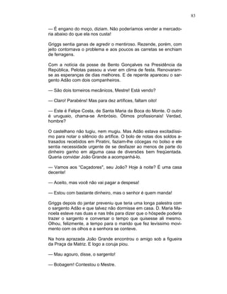 83
— É engano do moço, diziam. Não poderíamos vender a mercado-
ria abaixo do que ela nos custa!
Griggs sentia ganas de agredir o mentiroso. Rezende, porém, com
jeito contornava o problema e aos poucos as carretas se enchiam
de ferragens.
Com a notícia da posse de Bento Gonçalves na Presidência da
República, Pelotas passou a viver em clima de festa. Renovaram-
se as esperanças de dias melhores. E de repente apareceu o sar-
gento Adão com dois companheiros.
— São dois torneiros mecânicos, Mestre! Está vendo?
— Claro! Parabéns! Mas para dez artífices, faltam oito!
— Este é Felipe Costa, de Santa Maria da Boca do Monte. O outro
é uruguaio, chama-se Ambrósio. Ótimos profissionais! Verdad,
hombre?
O castelhano não tugiu, nem mugiu. Mas Adão estava excitadíssi-
mo para notar o silêncio do artífice. O bolo de notas dos soldos a-
trasados recebidos em Piratini, faziam-lhe cócegas no bolso e ele
sentia necessidade urgente de se desfazer ao menos de parte do
dinheiro ganho em alguma casa de diversões bem freqüentada.
Queria convidar João Grande a acompanhá-lo.
— Vamos aos “Caçadores", seu João? Hoje à noite? É uma casa
decente!
— Aceito, mas você não vai pagar a despesa!
— Estou com bastante dinheiro, mas o senhor é quem manda!
Griggs depois do jantar preveniu que teria uma longa palestra com
o sargento Adão e que talvez não dormisse em casa. D. Maria Ma-
noela esteve nas duas e nas três para dizer que o hóspede poderia
trazer o sargento e conversar o tempo que quisesse ali mesmo.
Olhou, felizmente, a tempo para o marido que fez levíssimo movi-
mento com os olhos e a senhora se conteve.
Na hora aprazada João Grande encontrou o amigo sob a figueira
da Praça da Matriz. E logo a coruja piou.
— Mau agouro, disse, o sargento!
— Bobagem! Contestou o Mestre.
 