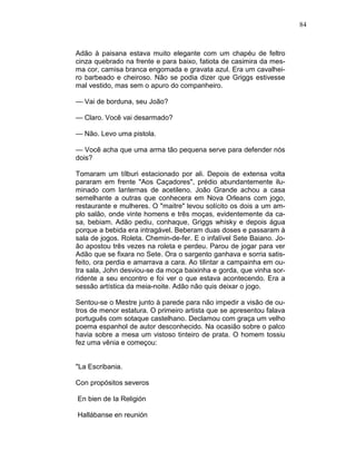 84
Adão à paisana estava muito elegante com um chapéu de feltro
cinza quebrado na frente e para baixo, fatiota de casimira da mes-
ma cor, camisa branca engomada e gravata azul. Era um cavalhei-
ro barbeado e cheiroso. Não se podia dizer que Griggs estivesse
mal vestido, mas sem o apuro do companheiro.
— Vai de borduna, seu João?
— Claro. Você vai desarmado?
— Não. Levo uma pistola.
— Você acha que uma arma tão pequena serve para defender nós
dois?
Tomaram um tílburi estacionado por ali. Depois de extensa volta
pararam em frente "Aos Caçadores", prédio abundantemente ilu-
minado com lanternas de acetileno. João Grande achou a casa
semelhante a outras que conhecera em Nova Orleans com jogo,
restaurante e mulheres. O "maitre" levou solícito os dois a um am-
plo salão, onde vinte homens e três moças, evidentemente da ca-
sa, bebiam. Adão pediu, conhaque, Griggs whisky e depois água
porque a bebida era intragável. Beberam duas doses e passaram à
sala de jogos. Roleta. Chemin-de-fer. E o infalível Sete Baiano. Jo-
ão apostou três vezes na roleta e perdeu. Parou de jogar para ver
Adão que se fixara no Sete. Ora o sargento ganhava e sorria satis-
feito, ora perdia e amarrava a cara. Ao tilintar a campainha em ou-
tra sala, John desviou-se da moça baixinha e gorda, que vinha sor-
ridente a seu encontro e foi ver o que estava acontecendo. Era a
sessão artística da meia-noite. Adão não quis deixar o jogo.
Sentou-se o Mestre junto à parede para não impedir a visão de ou-
tros de menor estatura. O primeiro artista que se apresentou falava
português com sotaque castelhano. Declamou com graça um velho
poema espanhol de autor desconhecido. Na ocasião sobre o palco
havia sobre a mesa um vistoso tinteiro de prata. O homem tossiu
fez uma vênia e começou:
"La Escribania.
Con propósitos severos
En bien de Ia Religión
Hallábanse en reunión
 