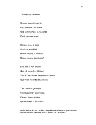 85
Distinguidos caballeros.
Uno era un contribuyente,
Otro dueno de una tienda,
Otro ex-ministro de Ia Hacienda
E asi. sucesivamente.
Hay que tener la cosa
Con toda severidad,
Porque impone la impiedad
De una manera asombrosa!
Esto dice el más anciano
Que «rã un sastre. (Alfaiate)
Viva el Clero! Vivaa! Responde el casero.
Que vivaa, reponde el Escribano!
Y en cuanto ia gente pia
Se entusiasma y se arrebata.
Falta un tintero de plata,
que estaba en la escribania."
A sincronização era perfeita. João Grande observou que o tinteiro
sumira de cima da mesa. Mas o poema não terminara.
 
