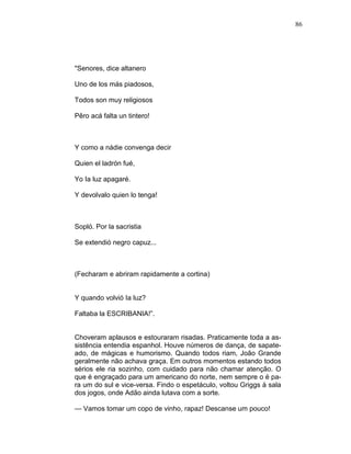 86
"Senores, dice altanero
Uno de los más piadosos,
Todos son muy religiosos
Pêro acá falta un tintero!
Y como a nádie convenga decir
Quien el ladrón fué,
Yo Ia luz apagaré.
Y devolvalo quien lo tenga!
Sopló. Por la sacristia
Se extendió negro capuz...
(Fecharam e abriram rapidamente a cortina)
Y quando volvió Ia luz?
Faltaba la ESCRIBANIA!”.
Choveram aplausos e estouraram risadas. Praticamente toda a as-
sistência entendia espanhol. Houve números de dança, de sapate-
ado, de mágicas e humorismo. Quando todos riam, João Grande
geralmente não achava graça. Em outros momentos estando todos
sérios ele ria sozinho, com cuidado para não chamar atenção. O
que é engraçado para um americano do norte, nem sempre o é pa-
ra um do sul e vice-versa. Findo o espetáculo, voltou Griggs à sala
dos jogos, onde Adão ainda lutava com a sorte.
— Vamos tomar um copo de vinho, rapaz! Descanse um pouco!
 