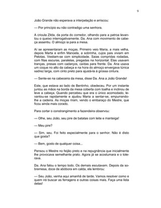 9
João Grande não esperava a interpelação e arriscou:
— Por princípio eu não contradigo uma senhora.
A crioula Zilda, da porta do corredor, olhando para a patroa levan-
tou o queixo interrogativamente. Da. Ana com movimento de cabe-
ça assentiu. O almoço ia para a mesa.
Aí se apresentaram as moças. Primeiro veio Maria, a mais velha,
depois Marta e enfim Manoela, a sobrinha, cujos pais viviam em
Pelotas. Vestiam-se com simplicidade. Saias compridas rodadas,
com fitas escuras, paralelas, pregadas na horizontal. Elas usavam
tranças, presas com cadarços, caídas para frente. Da. Ana usava
um coque no alto da cabeça e na hora do almoço envergava túnica
xadrez larga, com cinto preto para ajustá-la à grossa cintura.
— Sente-se na cabeceira da mesa, disse Da. Ana a João Grande!
Este, que estava ao lado de Bentinho, obedeceu. Por um instante
juntou as mãos na borda da mesa coberta com toalha e inclinou de
leve a cabeça. Quando percebeu que era o único acomodado, le-
vantou-se rapidamente e ajudou Maria a sentar-se, empurrando-
lhe a cadeira. As moças riram, vendo o embaraço do Mestre, que
ficou ainda mais corado.
Para cortar o constrangimento a fazendeira observou:
— Olhe, seu João, seu pire de batatas com leite e manteiga!
— Meu pire?
— Sim, seu. Foi feito especialmente para o senhor. Não é disto
que gosta?
— Bem, gosto de qualquer coisa...
Pensou o Mestre no feijão preto e na repugnância que inicialmente
lhe provocava semelhante prato. Agora já se acostumara e o tole-
rava.
Da. Ana falou o tempo todo. Os demais escutavam. Depois da so-
bremesa, doce de abóbora em calda, ela lembrou:
— Seu João, venha aqui amanhã de tarde. Vamos resolver como e
quem irá buscar as ferragens e outras coisas mais. Faça uma lista
delas!
 