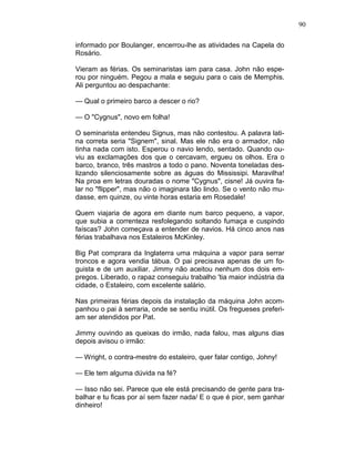 90
informado por Boulanger, encerrou-lhe as atividades na Capela do
Rosário.
Vieram as férias. Os seminaristas iam para casa. John não espe-
rou por ninguém. Pegou a mala e seguiu para o cais de Memphis.
Ali perguntou ao despachante:
— Qual o primeiro barco a descer o rio?
— O "Cygnus", novo em folha!
O seminarista entendeu Signus, mas não contestou. A palavra lati-
na correta seria "Signem", sinal. Mas ele não era o armador, não
tinha nada com isto. Esperou o navio lendo, sentado. Quando ou-
viu as exclamações dos que o cercavam, ergueu os olhos. Era o
barco, branco, três mastros a todo o pano. Noventa toneladas des-
lizando silenciosamente sobre as águas do Mississipi. Maravilha!
Na proa em letras douradas o nome "Cygnus", cisne! Já ouvira fa-
lar no "flipper", mas não o imaginara tão lindo. Se o vento não mu-
dasse, em quinze, ou vinte horas estaria em Rosedale!
Quem viajaria de agora em diante num barco pequeno, a vapor,
que subia a correnteza resfolegando soltando fumaça e cuspindo
faíscas? John começava a entender de navios. Há cinco anos nas
férias trabalhava nos Estaleiros McKinley.
Big Pat comprara da Inglaterra uma máquina a vapor para serrar
troncos e agora vendia tábua. O pai precisava apenas de um fo-
guista e de um auxiliar. Jimmy não aceitou nenhum dos dois em-
pregos. Liberado, o rapaz conseguiu trabalho 'tia maior indústria da
cidade, o Estaleiro, com excelente salário.
Nas primeiras férias depois da instalação da máquina John acom-
panhou o pai à serraria, onde se sentiu inútil. Os fregueses preferi-
am ser atendidos por Pat.
Jimmy ouvindo as queixas do irmão, nada falou, mas alguns dias
depois avisou o irmão:
— Wright, o contra-mestre do estaleiro, quer falar contigo, Johny!
— Ele tem alguma dúvida na fé?
— Isso não sei. Parece que ele está precisando de gente para tra-
balhar e tu ficas por aí sem fazer nada/ E o que é pior, sem ganhar
dinheiro!
 