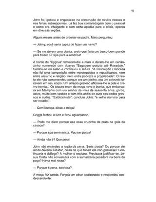 91
John foi, gostou e engajou-se na construção de navios nessas e
nas férias subseqüentes. Lá fez boa camaradagem com o pessoal
e como era inteligente e com certa aptidão para o ofício, operou
em diversas seções.
Alguns meses antes de ordenar-se padre, Mary perguntou:
— Johny, você seria capaz de fazer um navio?
— Se me derem uma planta, creio que faria um barco bem grande
para trazer o Papa para a América!
A bordo do "Cygnus" tomaram-lhe a mala e deram-lhe um cartão-
zinho numerado com dizeres "Bagagem gratuita até Rosedale."
Sentou-se no salão e continuou a leitura. "A Revolução Francesa
não foi uma competição entre monarquistas e republicanos, nem
entre ateísmo e religião, nem entre pobreza e propriedade". O res-
to ele não compreendeu porque ora um joelho, ora um cotovelo to-
cavam em seu corpo. Um arrepio gostoso aflorava-lhe a pele e o li-
vro tremia... Os toques eram da moça nova e bonita, que embarca-
ra em Memphis com um senhor de mais de sessenta anos, gordo,
calvo, muito bem vestido e com três anéis de ouro nos dedos gros-
sos e curtos. "Exibicionista", concluiu John. "e velho namora para
ser notado!”.
— Com licença, disse a moça!
Griggs fechou o livro e ficou aguardando.
— Pode me dizer porque usa essa cruzinha de prata na gola do
casaco?
— Porque sou seminarista. Vou ser padre!
— Ainda não é? Que pena!
John não entendeu a razão da pena. Seria piada? Ou porque elo
ainda deveria estudar, coisa de que talvez ela não gostasse? Con-
tinuaria o diálogo? A mulher o excitara. Precisava justificar-se. Je-
sus Cristo não conversara com a samaritana pecadora na beira do
poço? Havia mal nisso?
— Porque é pena, senhora?
A moça fez careta. Forçou um olhar apaixonado e respondeu con-
descendente:
 