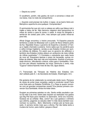 92
— Depois eu conto!
O cavalheiro, porém, não gostou de ouvir a conversa e disse em
voz baixa, mas no rosto da companheira:
— Quando você precisar de mulher, ó rapaz, vá ao bairro Soho em
Memphis e apanhe lá uma qualquer. Compreendeu?
O seminarista fez que sim com a cabeça ao velho que falava mal o
inglês e tratou de ler. Não demorou vagarem dois banquinhos na
mesa do centro e para lá correu o casal. A moça foi obrigada a
sentar-se de costas para John, mas sempre que podia virava-se
para trás.
Afinal Griggs encontrou o trecho procurado. "A Espanha possuía
territórios a oeste do Mississipi com o porto de Nova Orleans perto
da foz. Napoleão forçou o governo da Espanha a devolver à Fran-
ça a região chamada Louisiana. Como sabia que iria perdê-la para
a velha inimiga Inglaterra, vendeu-a aos Estados Unidos por quin-
ze milhões de dólares. Foi assim que no governo de Jefferson o
território dos Estados Unidos obteve um acréscimo de meio milhão
de milhas quadradas." (*) Constatou o estudante que nada havia
de novo ali. Esquecera apenas o preço da transação, quinze mi-
lhões de dólares. Mas isso não era importante. Quando a luminosi-
dade diminuiu, dificultando a leitura, subiu para o tombadilho. Fica-
ria livre dos olhares insistentes da moça. Diminuíra o vento, mas
"Cygnus" estava fazendo mais de dez nós, água abaixo.
(*) Transcrição da "Sinopse da História dos Estados Uni-
dos",editado pelo S. I. da Secretaria de Estado, Washington, D.C.
Ele gostaria de ter colaborado na construção deste navio. Pensava
às vezes de juntar duas vocações, padre e construtor naval! Faria
uma frota para os Estados Pontifícios. Ë o Papa ia querer concor-
rer com as grandes companhias navais? Era preciso primeiro con-
vencer Sua Santidade. Ainda iria tratar disso.
Surgiam as primeiras estrelas no céu. Sentiu então saudade e pe-
na da mãe e da irmã. Sobre elas recaíam as restrições nos gastos
que Big Pat fazia para mantê-lo no Seminário. Anne era mocinha.
Gostava de se enfeitar. Mas, como? Se o pai gastava o dinheiro
que obtinha, pagando os estudos dele? A mãe devia também eco-
nomizar na cozinha... Bem, felizmente o tempo pior já havia pas-
sado. A serraria rendia mais que a oficina. Pat não bebia tanto e
mudara de humor, para melhor, graças a Deus!
 