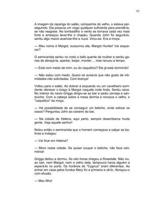 93
A imagem da rapariga do salão, companhia do velho, o estava per-
seguindo. Ela possuía um visgo qualquer suficiente para prendê-lo,
se não reagisse. No tombadilho o vento se tornava cada vez mais
forte e ameaçou levar-lhe o chapéu. Quando John foi segurá-lo,
sentiu algo macio acariciar-lhe a nuca. Virou-se. Era a moça.
— Meu nome é Margot, sussurrou ela, Margot Hunter! Vai esque-
cer?
O seminarista sentiu no rosto o bafo quente da mulher e sentiu ga-
nas de abraçá-la, apertar, beijar, morder.... mas recuou a tempo.
— Está com medo de mim, ou do caquético? Ele já está dormindo!
— Não estou com medo. Quero só avisá-la que não gosto de inti-
midades não solicitadas. Com licença!
Voltou para o salão. Ao dobrar à esquerda viu um cavalheiro sorri-
dente oferecer o braço à Margot naquela noite linda. Sentiu raiva.
No interior do navio Griggs dirigiu-se ao bar e pediu cerveja e san-
duíche. Com a cabeça sobre a mesa dormia e roncava o velho, o
"caquético" da moça.
— Há possibilidade de se conseguir um beliche, onde esticar os
ossos? Perguntou John ao caixeiro do bar.
— Na cidade de Helena, aqui perto, sempre desembarca muita
gente. Veja aquele senhor!
Notou então o seminarista que o homem começava a calçar as bo-
tinas e indagou:
— Vai ficar em Helena?
— Moro nesta cidade. Se quiser ocupar o beliche, não faca ceri-
mônia!
Griggs deitou e dormiu. Às oito horas chegou a Rosedale. Não viu,
ao sair, nem Margot, nem o velho dela, tampouco havia alguém a
esperá-lo no porto. Os horários do "Cygnus" eram diferentes. Ao
entrar em casa pelos fundos Mary foi a primeira a vê-lo. Abraçou-o
com efusão.
— Meu filho!
 