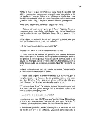 94
Achou a mãe e o pai envelhecidos. Mary mais do que Big Pat.
Libby, mocinha das vizinhanças, fora contratada para ajudar a do-
na nas fainas caseiras. Pat recebeu o filho com satisfação e orgu-
lho. Brilhavam-lhe os olhos por baixo das sobrancelhas espessas e
grisalhas. Seu Johny, o traquinas, era um homem, quase padre.
Anne pulou ao pescoço do irmão e beijou-lhe o rosto.
— Gostaria de estar sempre perto de ti, Johny! Reparou ele que a
mana era agora moça feita, muito bonita, com traços do pai e da
mãe escolhidos com rara felicidade. Jimmy foi logo avisando o ir-
mão:
— O Wright, do estaleiro, a toda hora pergunta por você. Diz que.
está precisando de mais gente para trabalhar.
— E de você mesmo, Jimmy, que me conta?
Quando não havia ninguém por perto James contou:
— Estou com muita vontade de garimpar nos Montes Rochosos.
Falei com o pai. Ele acha que devo esperar tua ordenação. Sei que
ele protela a licença porque me acha jovem demais. Não é por
causa das finanças. Agora o velho está bem. Não precisa, nem a-
ceita minha ajuda nas despesas, da casa. Quando você será pa-
dre?
— Levo mais dois anos para me ordenar sacerdote. Queres que fa-
le com papai para ele te deixar partir?
— Nada disso! Big Pat inventa outra razão, que eu espere, por e-
xemplo o casamento de Anne. Eu, se quisesse mesmo, teria saído
com Jim, Bill e Pat Phihey que foram faiscar no Colorado. Não que-
ro contrariar o pai. Quero a bênção dele para ter sorte.
"O casamento de Anne". De repente John se deu conta que a irmã
era casadoura. Não gostou. O lugar dela é ao lado da mãe! Encon-
trando Mary sozinha perguntou:
— Anne anda com idéias de casamento?
— Acho que sim, meu filho! Pensa em Tom McKinley. Ele costuma
aparecer aqui aos domingos das quatro às seis horas da tarde. Foi
o horário que teu pai estabeleceu para se conhecerem melhor.
O seminarista percebeu donde poderia provir o interesse do con-
tra-mestre em revê-lo no estaleiro. Devia ser comentadíssimo o
 