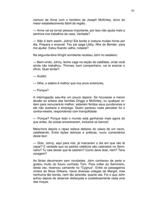95
namoro de Anne com o herdeiro de Joseph McKinley, dono do
maior estabelecimento fabril da região.
— Anne vai se tornar pessoa importante, por isso não ajuda mais a
senhora nos trabalhos de casa. Verdade?
— Não é bem assim, Johny! Ela borda e costura muitas horas por
dia. Prepara o enxoval. Teu pai paga Libby, filha do Bender, para
me ajudar. Estou ficando velha, notaste?
Na segunda-feira Wright sorridente recebeu John no estaleiro:
— Bem-vindo, Johny, tenho vaga na seção de calafates, onde você
ainda não trabalhou. Thinnes, bom companheiro, vai te ensinar o
ofício. Quer tentar?
— Aceito!
— Olhe, o salário é melhor que nos anos anteriores.
— Porque?
A interrogação saiu-lhe um pouco áspera. Se houvesse a menor
alusão ao enlace das famílias Griggs e McKinley, ou qualquer or-
dem para remunerá-lo melhor, estariam feridos seus pundonores e
ele não aceitaria o emprego. Quem pareceu nada perceber foi o
contra-mestre, respondendo com tranqüilidade:
— Porque? Porque todo o mundo está ganhando mais agora do
que antes. As coisas encareceram, inclusive os barcos!
Meia-hora depois o rapaz estava debaixo do casco de um navio,
calafetando. Entre lições teóricas e práticas, ouviu comentários
deste teor:
— Dize, Johny, aqui para nós, já marcaram o dia em que vão te
capar? £ verdade que os padres católicos são castrados no Semi-
nário? Tu vais deixar que te castrem? Como deve doer, hein? Tens
coragem?
As férias decorreram sem novidades. John conheceu de perto e
gostou muito do futuro cunhado Tom. Para voltar ao Seminário,
desta vez, reservou camarote no "Cygnus". Entre os passageiros
vindos de Nova Orleans, havia diversas colegas de Margot, mas
nenhuma tão bonita, nem tão atrevida, quanto ela. Foi o que John
achou depois de observar disfarçada e cuidadosamente cada uma
das moças.
 