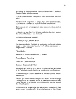 96
Ao chegar ao Seminário soube logo que não voltaria à Capela do
Rosário. Padre Saint'Inny avisou:
— Suas potencialidades catequéticas serão aproveitadas em outro
setor!
"Será mesmo", perguntava-se Griggs, "que tenho potencialidades,
ou qualidades catequéticas insuspeitas? Que significa isto?"
Conversando com um colega mais idoso e experimentado, ouviu a
resposta:
— Lembre-se que Saint'Inny é latino, ou ladino, Por isso, quando
lhe convém fala, fala... e não diz nada!
— Os latinos têm esse privilégio?
— Não é privilégio, é hábito deles!
Na véspera do Retiro Espiritual, de quatro dias, no Seminário Maior
surgiu no local dos avisos, "o pelourinho", a lista dos cargos e en-
cargos para o novo ano;
"Bedel, Kollet.
Redação da Revista "O Seminário", J. Backes.
Mestre Capela, Warmeling.
Catequista Chefe, Boulanger.
Questura (Cooperativa), Petró."
Momentos depois de ter lido a notícia John foi chamado ao gabine-
te do Padre Sub-regente, Saint'Inny, onde já encontrou Boulanger.
— Senhor Griggs, o senhor agora vai ter este ano grandes respon-
sabilidades!
"Parece que ele foi encarregado por Deus de me investir no cargo
de Governador do Tennesse, ou no de Presidente dos Estados U-
nidos!" Pensou o seminarista e sorrindo prestou atenção ao que
lhe dizia o Superior:
— Vamos iniciar a catequese dos operários do Saneamento! Eles
vivem em um barracão no fim da terceira travessa de Main Street,
 