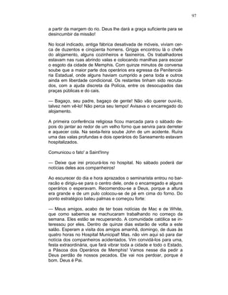 97
a partir da margem do rio. Deus lhe dará a graça suficiente para se
desincumbir da missão!
No local indicado, antiga fábrica desativada de móveis, viviam cer-
ca de duzentos e cinqüenta homens. Griggs encontrou lá o chefe
do alojamento, alguns cozinheiros e faxineiros. Os trabalhadores
estavam nas ruas abrindo valas e colocando manilhas para escoar
o esgoto da cidade de Memphis. Com quinze minutos de conversa
soube que a maior parte dos operários era egressa da Penitenciá-
ria Estadual, onde alguns haviam cumprido a pena toda e outros
ainda em liberdade condicional. Os restantes tinham sido recruta-
dos, com a ajuda discreta da Polícia, entre os desocupados das
praças públicas e do cais.
— Bagaço, seu padre, bagaço de gente! Não vão querer ouvi-lo,
talvez nem vê-lo! Não perca seu tempo! Avisava o encarregado do
alojamento.
A primeira conferência religiosa ficou marcada para o sábado de-
pois do jantar ao redor de um velho forno que servira para derreter
e aquecer cola. Na sexta-feira soube John de um acidente. Ruíra
uma das valas profundas e dois operários do Saneamento estavam
hospitalizados.
Comunicou o fato' a Saint'Inny
— Deixe que irei procurá-los no hospital. No sábado poderá dar
notícias deles aos companheiros!
Ao escurecer do dia e hora aprazados o seminarista entrou no bar-
racão e dirigiu-se para o centro dele, onde o encarregado e alguns
operários o esperavam. Recomendou-se a Deus, porque a altura
era grande e de um pulo colocou-se de pé em cima do forno. Do
ponto estratégico bateu palmas e começou forte:
— Meus amigos, acabo de ter boas notícias de Mac e de White,
que como sabemos se machucaram trabalhando no começo da
semana. Eles estão se recuperando. A comunidade católica se in-
teressou por eles. Dentro de quinze dias estarão de volta a este
salão. Esperam a visita dos amigos amanhã, domingo, de duas às
quatro horas no Hospital Municipal! Mas. não vim aqui só para dar
notícia dos companheiros acidentados. Vim convidá-los para uma,
festa extraordinária, que fará vibrar toda a cidade e todo o Estado,
a Páscoa dos Operários de Memphis! Vamos nesse dia pedir a
Deus perdão de nossos pecados. Ele vai nos perdoar, porque é
bom. Deus é Pai.
 