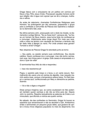 98
Griggs falava com o entusiasmo de um político em comício por
Deus e Seu Filho Jesus Cristo. Precisavam aqueles homens sentir
que religião não é água com açúcar que se dá a crianças, mulhe-
res e velhos.
As aulas de catecismo, chamadas Conferências Religiosas para
Homens “se prolongaram por dez semanas, preparando o grupo
para a confissão e comunhão da Páscoa dos Operários a realizar-
se no Seminário São José.
Na última semana John, preocupado com o êxito da missão, ia dia-
riamente à antiga fábrica. "Se eu fosse bom", pensava ele, "se fos-
se um homem de Deus mesmo, essa turma toda iria confessar-se
e comungar. Infelizmente estou longe disso! Por mais que reze,
volta e meia me lembro com saudade da Gretchen e lamento não
ter dado trela à Margot no navio. Por onde andará essa garota?
Tornarei a vê-la? Chega!”.
Nas vésperas da Páscoa Griggs foi abordado junto ao torno:
— Seu padre, eu assisto sempre suas conferências. Sou devoto
católico. Quero confessar-me e comungar, mas não tenho camisa,
nem suja, nem limpa para ir à igreja. Este casaco é emprestado e o
dono o quer de volta!
O seminarista ficou feliz da vida e respondeu:
— Isso nós resolvemos já!
Pegou o operário pelo braço e o levou a um canto escuro. Nor-
malmente ele usava uma só camisa de algodão, mas naquela ma-
nhã vestira duas, porque a temperatura estava baixa. Foi fácil des-
pir a camisa azul, confeccionada por Mary e oferecê-la ao pedinte,
dizendo:
— Vá e não o digas a ninguém!
Disse porque imaginou que, se outros soubessem do fato poderi-
am também querer camisas e ele não as tinha para dar. Depois
John riu sozinho. Repetira textualmente as palavras de Cristo a um
miraculado, que difundiu a notícia aos quatro ventos.
No sábado, dia das confissões no Seminário, Griggs foi buscar os
operários que remanchavam e não se decidiam a sair. Arrebanhou
então o seminarista um pequeno grupo deles, que gostava de can-
tar e iniciou hinos religiosos populares no meio do alojamento. Era
 
