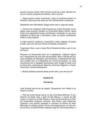 99
poucos minutos vieram mais homens juntar-se a eles. Quando ha-
via um número razoável de cantores, veio o convite:
— Agora vamos cantar marchando, como os senhores faziam no
exército! Coluna por três atrás de mim! Alinhamento e cobertura!
Obedecido sem dificuldade, Griggs partiu para o segundo passo.
— Vamos nos confessar! Hoje limparemos a alma de todos os pe-
cados, para amanhã receber na Comunhão Nosso Senhor Jesus
Cristo com dignidade! Iremos marchando e cantando na rua como
soldados de Deus até o Seminário, onde os padres confessores
estão à nossa espera!
A tropa marchou orgulhosa, empinando o peito, trôpega, de passo
errado, mas nem por isso menos entusiasta, entoando o:
"Queremos Deus, que é nosso Re-ei! Queremos Deus, que é nos-
so Pa-ai!”.
Paravam os transeuntes para ver o espetáculo. Julgaram alguns
ser o lançamento de novo tipo de procissão. Mas a maioria dos pa-
catos cidadãos de Memphis, que temerosos, prudentemente evita-
vam contato com os maltrapilhos da "Turma do Esgoto", ao vê-la
marchando com o espigado seminarista John Griggs à frente rumo
ao Seminário, espantou-se! Algumas senhoras chegaram a chorar,
comovidas. Outros profetizavam:
— Muitos podemos esperar desse jovem clero, que vem por aí!
Capítulo IX
Aventuras
João Grande não se fez de rogado. Simpatizara com Pepita e co-
meçou a contar:
— Pois faz muito tempo houve no céu uma festa diferente. O cor-
deirinho de Santa Inês, o leão de São Marcos, o cavalo de São
Jorge e o cachorro de São Roque e mais outros parceiros de San-
tos importantes andavam nervosos. São Pedro, para distraí-los,
organizou uma grande recepção e convidou os bichos da terra.
Mas logo no começo, porém, houve uma bagunça por um dos can-
tos do céu e o Santo Porteiro expulsou logo os mal comportados, o
 