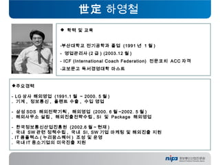 世定 하영철
 학력 및 교육
-부산대학교 전기공학과 졸업 (1991 년 1 월 )
- 영업관리사 (2 급 ) (2003.12 월 )
- ICF (International Coach Federation) 전문코치 ACC 자격
-교보문고 독서경영대학 마스트
주요경력
 
- LG 상사 해외영업 (1991.1 월 ~ 2000. 5 월 )
. 기계 , 정보통신 , 플랜트 수출 , 수입 영업
- 삼성 SDS 해외전략기획 , 해외영업 (2000. 6 월 ~2002. 5 월 )
. 해외사무소 설립 , 해외진출전략수립 , SI 및 Package 해외영업
- 한국정보통신산업진흥원 (2002.6 월 ~ 현재 )
. 국내 SW 관련 정책수립 , 국내 SI, SW 기업 마케팅 및 해외진출 지원
. IT 콤플렉스 ( 누리꿈스퀘어 ) 조성 및 운영
. 국내 IT 중소기업의 미국진출 지원
 
 