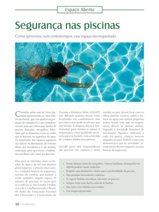 Espaço Aberto
10 |
Segurança nas piscinas
Como aproveitar, sem contratempos, esse espaço tão requisitado
Caminhar pelas ruas de Nova Ipa-
nema aproveitando os raios sola-
res da manhã, que nos ajudam na pro-
dução de vitamina D, é um verdadeiro
convite para um refrescante banho de
piscina. Braçadas, mergulhos, felici-
dade que se dissemina como as ondas
que se formam na superfície da água.
Os benefícios dos espaços aquáticos
são únicos na diminuição do estresse
diário dos moradores e é, até mesmo,
motivação para que novos condômi-
nos escolham este como seu doce lar.
Mas para se refestelar entre os ba-
nhos de água e de sol sem maiores
preoctupações, é preciso estar aten-
to a cuidados básicos de segurança,
normas de conduta que ajudam a
evitar acidentes naquele espaço. O
número de piscinas no nosso país
só é inferior ao dos Estados Unidos,
cerca de 1,3 milhão em todo o Brasil.
Os dados da Associação Nacional
dos Fabricantes e Construtores de
Piscinas e Produtos Afins (ANAPP)
não definem quantas dessas estão
localizadas em condomínios, mas
por observação pode-se afirmar que
são muitas. A limpeza diária é fun-
damental para manter o espaço à
disposição e com a qualidade neces-
sária para os banhos, com a retirada
de resíduos sólidos perceptíveis.
Grande parte dos frequentadores
das piscinas são crianças e nesse
sentido os pais devem ficar com os
olhos abertos: correria, pulos e fes-
tejos na água com muitos pequenos
juntos fazem com que os respon-
sáveis devam se manter atentos.
Segundo a Sociedade Brasileira de
Salvamento Aquático (Sobrasa), a
cada dia quatro crianças morrem
afogadas no país. Índices como este
demonstram que as atividades re-
creacionais devem respeitar normas
básicas de segurança:
•	 Preste atenção antes de mergulhar. Outros banhistas, brinquedos ou
objetos podem causar acidentes;
•	 Respeite suas limitações e atente para a profundidade da piscina;
•	 Não pratique brincadeiras violentas;
•	 Se ingerir bebidas alcoólicas, não entre na piscina;
•	 Sempre tome uma ducha antes de se banhar;
•	 Não entre com bebidas ou comidas;
•	 Use roupas apropriadas.
 