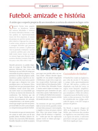 Esporte e Lazer
Futebol: amizade e história
A união que o esporte propicia dá aos moradores a certeza de estarem no lugar certo
16 |
Oesporte bretão mais popular
entre os brasileiros, motivo
das maiores felicidades e tristezas
de muitos indivíduos durante a vida,
não poderia ter representatividade
maior em Nova Ipanema. A junção
de pessoas em prol do mesmo (sim-
ples) objetivo é algo que faz com que
a união cresça, pessoas se conheçam
e consigam descobrir que possuem
interesses em comum. A pelota que
rola no gramado verdejante é apenas
o pretexto perfeito para uma reali-
dade muito maior: reunir os amigos
no mesmo lugar para discutir o que
acontece durante a semana, fazer pla-
nos para o ano, falar sobre a vida.
Quando pensamos na pelada dispu-
tada no campo de Nipa falamos de
gerações diferentes que criam uma
interseção em sua linha do tempo por
intermédio da prática esportiva. A im-
portância vai além de propiciar saúde,
incentivar a prática esportiva ou mo-
delar o caráter dos mais novos a partir
de regras que o desporto traz como
paradigma para o ser humano. Afora,
proporciona aos que participam desse
verdadeiro evento social uma inclu-
são muito maior na comunidade que
se forma no interior dos domínios do
condomínio. São histórias que são
escritas ou se ligam, famílias que se
unem, relacionamentos de amizade,
companheirismo e, até mesmo, profis-
sionais que surgem, que têm seu ponta-
pé inicial dado em meio a uma simpáti-
ca e despretensiosa partida de futebol.
No momento em que um menino entra
em campo se sente como um de seus
grandes ídolos: Rivellino, Roberto Di-
namite, Zico, Garrincha, Pelé, Romário,
Ronaldo. Quando um adulto se prepara
Curiosidades do futebol
O futebol foi criado na Inglaterra,
por volta do século 17. Na época,
o campo tinha aproximadamente
120 por 180 metros, a peleja era
disputada com bola de couro, as
regras eram bastante simplifica-
das e o esporte disputado apenas
por estudantes e filhos de nobres.
A popularização do futebol, no en-
tanto, se deu aos poucos. Em 1848
foi estabelecido um código unifi-
cado de regras, e em 1871 surgia a
posição de goleiro.
No Brasil, o esporte chegou em
1894 na bagagem de Charles W.
Miller, que retornava dos estudos
na Inglaterra com uma bola à mão
e as regras em mente, o suficiente
para fazer com que a primeira par-
tida fosse jogada por aqui.
para jogar uma partida volta a ser me-
nino, tende a flutuar durante alguns
segundos em sua própria imaginação
e lembranças, as que viveu, as que sen-
tiu e as que sonhou. Assim que o apito
inicial é dado em Nova Ipanema, Rodri-
go, Ari, Júnior, Edu, Alexandre, Frazão
e muitos outros viajam no tempo e se
transportam para momentos em que,
como diria o poeta, “todo menino é um
rei”. A beleza do futebol está exatamen-
te em igualar todos às maiores estrelas
do mundo durante o jogo.
No momento em que essa possibili-
dade se torna restrita, quando a rotina
do bate-bola semanal é interrompida,
o jogador se torna um pouco menos
feliz. Mas é por pouco tempo. Logo
chega o fim de semana e o espetácu-
lo – ainda que não tão espetacular
quanto rezam os relatos pós-jogo –
tem que continuar.
 