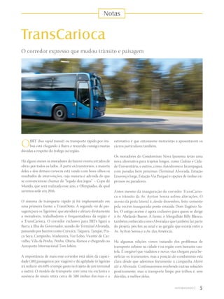 OBRT (bus rapid transit) ou transporte rápido por ôni-
bus está chegando à Barra e trazendo consigo muitas
dúvidas a respeito do tráfego na região.
Há alguns meses os moradores do bairro vivem cercados de
obras por todos os lados. À parte os transtornos, a maioria
deles e dos demais cariocas está vendo com bons olhos os
resultados de intervenções, cuja maioria é advinda do que
se convencionou chamar de “legado dos jogos” – Copa do
Mundo, que será realizada esse ano, e Olimpíadas, da qual
seremos sede em 2016.
O sistema de transporte rápido já foi implementado em
uma primeira frente: a TransOeste. A segunda via de pas-
sagem para os ‘ligeirões’, que atenderá e afetará diretamente
a moradores, trabalhadores e frequentadores da região é
a TransCarioca. O corredor exclusivo para BRTs ligará a
Barra à Ilha do Governador, saindo do Terminal Alvorada,
passando por bairros como Curicica, Taquara, Tanque, Pra-
ça Seca, Campinho, Madureira, Vaz Lobo, Vicente de Car-
valho, Vila da Penha, Penha, Olaria, Ramos e chegando ao
Aeroporto Internacional Tom Jobim.
A importância de mais esse corredor está além da capaci-
dade (180 passageiros por viagem) e da agilidade (o ligeirão
irá reduzir em 60% o tempo gasto no trajeto de um terminal
a outro). O modelo de transporte com uma via exclusiva e
ausência de sinais retira cerca de 500 ônibus das ruas e a
TransCarioca
O corredor expresso que mudou trânsito e paisagem
estimativa é que entusiasme motoristas a aposentarem os
carros particulares também.
Os moradores do Condomínio Nova Ipanema terão uma
nova alternativa para trajetos longos, como Galeão e Cida-
de Universitária, e outros, como Autódromo e Jacarepaguá,
com paradas bem próximas (Terminal Alvorada, Estação
Lourenço Jorge, Estação Via Parque) e opções de ônibus ex-
pressos ou paradores.
Antes mesmo da inauguração do corredor TransCario-
ca o trânsito da Av. Ayrton Senna sofreu alterações. O
acesso da pista lateral é, desde dezembro, feito somente
pela recém-inaugurada ponte estaiada Dom Eugênio Sa-
les. O antigo acesso é agora exclusivo para quem se dirige
à Av. Abelardo Bueno. À frente, o Mergulhão Billy Blanco,
também conhecido como Alvorada e que também faz parte
do projeto, pôs fim ao sinal e ao gargalo que existia entre a
Av. Ayrton Senna e a Av. das Américas.
Há algumas edições vimos tratando dos problemas de
transporte urbano na cidade e na região com bastante cau-
tela. É inegável que viadutos e novas vias chegam para be-
neficiar os transeuntes, mas a posição do condomínio está
clara desde que aderimos fortemente à campanha Metrô
até a Alvorada. Continuaremos recebendo outras soluções
positivamente, mas o transporte limpo por trilhos é, sem
dúvidas, a melhor delas.
5|
Notas
 