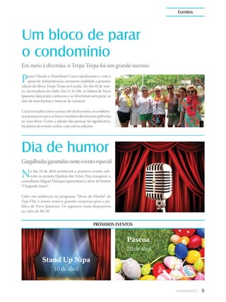Um bloco de parar
o condomínio
Dia de humor
Paulo Vilardo e Hamiltom Couto idealizaram e, com o
apoio da Administração, tornaram realidade a primeira
edição do bloco Trepa Trepa na Escada. No dia 02 de mar-
ço, na escadaria do clube, das 11 às 16h, os foliões de Nova
Ipanema dançaram, cantaram e se divertiram sem parar ao
som de marchinhas e músicas de carnaval.
Caracterizados com a camisa oficial do evento, os condômi-
nos pousaram para as fotos e também deram uma palhinha
no microfone. Como a adesão das pessoas foi significativa,
há planos do evento contar com outras edições.
No dia 10 de abril acontecerá o primeiro evento refe-
rente ao projeto Quintas das Artes. Para inaugurar, o
comediante Miguel Marques apresentará o show de humor
“Chegando Junto”.
Líder em audiência no programa “Show da Manhã” da
Tupi FM, o artista reserva grandes surpresas para o pú-
blico de Nova Ipanema. Os ingressos estão disponíveis
ao valor de R$ 30.
Em meio à diversão, o Trepa Trepa foi um grande sucesso
Gargalhadasgarantidasnesteeventoespecial
PRÓXIMOS EVENTOS
Stand Up Nipa
10 de abril
Páscoa
20 de abril
9|
Eventos
 