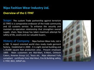 Nipa Fashion Wear Industry Ltd.
Overview of the C-TPAT
Scope: The custom Trade partnership against terrorism
(C-TPAT) is a comparative endeavor of the trade community
and US customs service. To enhance the security and
maintain co-operation relationship that strengthen overall
supply chain, Nipa Group has taken maximum attempt for
safety of life, assets and our valuable buyers.
History of Company : Nipa Fashion Wear Inds, Ltd is
a 100 % export oriented world class ready made garment
factory, Established in 2000 . It is eight storied building and
1,18,600 square feet production area. Present employee
1800. Main customers are Wal-Mart, K-Mart, Oshkosh
Caters, Amerex Group LLC, Tesco etc. Nipa obtained Fully
compliant certificate from Wal-Mart, Fire & Building safety,
C-TPAT, BSCI, WRAP etc.
 