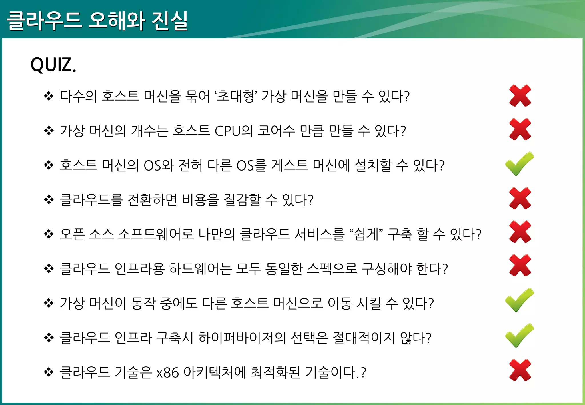 클라우드 오해와 진실
QUIZ.
 다수의 호스트 머신을 묶어 „초대형‟ 가상 머신을 만들 수 있다?
 가상 머신의 개수는 호스트 CPU의 코어수 만큼 만들 수 있다?
 호스트 머신의 OS와 전혀 다른 OS를 게스트 머신에 설치할 수 있다?
 클라우드를 전환하면 비용을 절감할 수 있다?
 오픈 소스 소프트웨어로 나만의 클라우드 서비스를 “쉽게” 구축 할 수 있다?
 클라우드 인프라용 하드웨어는 모두 동일한 스펙으로 구성해야 한다?
 가상 머신이 동작 중에도 다른 호스트 머신으로 이동 시킬 수 있다?
 클라우드 인프라 구축시 하이퍼바이저의 선택은 절대적이지 않다?
 클라우드 기술은 x86 아키텍처에 최적화된 기술이다.?

 