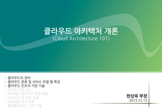 클라우드 아키텍처 개론
(Cloud Architecture 101)

-

클라우드의 정의
클라우드 분류 및 서비스 모델 별 특징
클라우드 인프라 기반 기술
인프라 구성 요소
하드웨어 컴포넌트 선정 방법
네트워크 및 보안 설계
OSS/BSS 요구사항
플랫폼/서비스 기반 기술

한상욱 부장
2013.12.13

 