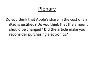 PlenaryDo you think that Apple’s share in the cost of an iPad is justified? Do you think that the amount should be changed? Did the article make you reconsider purchasing electronics?