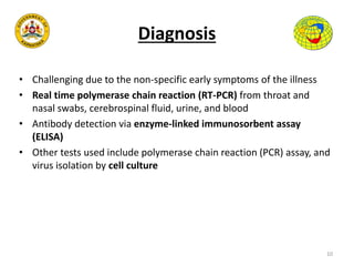 Diagnosis
• Challenging due to the non-specific early symptoms of the illness
• Real time polymerase chain reaction (RT-PCR) from throat and
nasal swabs, cerebrospinal fluid, urine, and blood
• Antibody detection via enzyme-linked immunosorbent assay
(ELISA)
• Other tests used include polymerase chain reaction (PCR) assay, and
virus isolation by cell culture
10
 