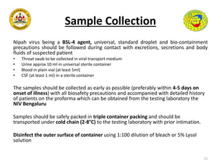 Sample Collection
Nipah virus being a BSL-4 agent, universal, standard droplet and bio-containment
precautions should be followed during contact with excretions, secretions and body
fluids of suspected patient
• Throat swab to be collected in viral transport medium
• Urine approx 10 ml in universal sterile container
• Blood in plain vial (at least 5ml)
• CSF (at least 1 ml) in a sterile container
The samples should be collected as early as possible (preferably within 4-5 days on
onset of illness) with all biosafety precautions and accompanied with detailed history
of patients on the proforma which can be obtained from the testing laboratory the
NIV Bengaluru
Samples should be safely packed in triple container packing and should be
transported under cold chain (2-8°C) to the testing laboratory with prior intimation.
Disinfect the outer surface of container using 1:100 dilution of bleach or 5% Lysol
solution
11
 