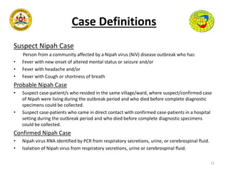 Case Definitions
Suspect Nipah Case
Person from a community affected by a Nipah virus (NiV) disease outbreak who has:
• Fever with new onset of altered mental status or seizure and/or
• Fever with headache and/or
• Fever with Cough or shortness of breath
Probable Nipah Case
• Suspect case-patient/s who resided in the same village/ward, where suspect/confirmed case
of Nipah were living during the outbreak period and who died before complete diagnostic
specimens could be collected.
• Suspect case-patients who came in direct contact with confirmed case-patients in a hospital
setting during the outbreak period and who died before complete diagnostic specimens
could be collected.
Confirmed Nipah Case
• Nipah virus RNA identified by PCR from respiratory secretions, urine, or cerebrospinal fluid.
• Isolation of Nipah virus from respiratory secretions, urine or cerebrospinal fluid.
12
 