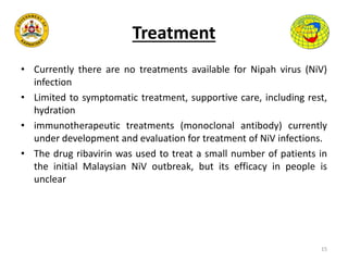 Treatment
• Currently there are no treatments available for Nipah virus (NiV)
infection
• Limited to symptomatic treatment, supportive care, including rest,
hydration
• immunotherapeutic treatments (monoclonal antibody) currently
under development and evaluation for treatment of NiV infections.
• The drug ribavirin was used to treat a small number of patients in
the initial Malaysian NiV outbreak, but its efficacy in people is
unclear
15
 