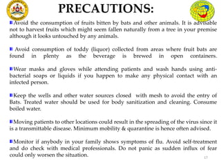 PRECAUTIONS:
17
Avoid the consumption of fruits bitten by bats and other animals. It is advisable
not to harvest fruits which might seem fallen naturally from a tree in your premise
although it looks untouched by any animals.
Avoid consumption of toddy (liquor) collected from areas where fruit bats are
found in plenty as the beverage is brewed in open containers.
Wear masks and gloves while attending patients and wash hands using anti-
bacterial soaps or liquids if you happen to make any physical contact with an
infected person.
Keep the wells and other water sources closed with mesh to avoid the entry of
Bats. Treated water should be used for body sanitization and cleaning. Consume
boiled water.
Moving patients to other locations could result in the spreading of the virus since it
is a transmittable disease. Minimum mobility & quarantine is hence often advised.
Monitor if anybody in your family shows symptoms of flu. Avoid self-treatment
and do check with medical professionals. Do not panic as sudden influx of fear
could only worsen the situation.
 