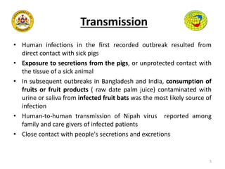 Transmission
• Human infections in the first recorded outbreak resulted from
direct contact with sick pigs
• Exposure to secretions from the pigs, or unprotected contact with
the tissue of a sick animal
• In subsequent outbreaks in Bangladesh and India, consumption of
fruits or fruit products ( raw date palm juice) contaminated with
urine or saliva from infected fruit bats was the most likely source of
infection
• Human-to-human transmission of Nipah virus reported among
family and care givers of infected patients
• Close contact with people's secretions and excretions
5
 