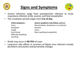 Signs and Symptoms
• Human infections range from asymptomatic infection to acute
respiratory infection (mild, severe), and fatal encephalitis
• The incubation period ranges from 4 to 14 day
• Death may occur in 40-75% of cases
• Long-term side effects in survivors of Nipah virus infection include
persistent convulsions and personality changes
9
Severe symptoms may follow, such as:
Disorientation, drowsiness, or confusion
Seizures
Coma
Brain swelling (encephalitis)
Initial symptoms :
Fever
Headache
Cough
Sore throat
Difficulty breathing
Vomiting
 