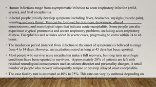 • Human infections range from asymptomatic infection to acute respiratory infection (mild,
severe), and fatal encephalitis.
• Infected people initially develop symptoms including fever, headaches, myalgia (muscle pain),
vomiting and sore throat. This can be followed by dizziness, drowsiness, altered
consciousness, and neurological signs that indicate acute encephalitis. Some people can also
experience atypical pneumonia and severe respiratory problems, including acute respiratory
distress. Encephalitis and seizures occur in severe cases, progressing to coma within 24 to 48
hours.
• The incubation period (interval from infection to the onset of symptoms) is believed to range
from 4 to 14 days. However, an incubation period as long as 45 days has been reported.
• Most people who survive acute encephalitis make a full recovery, but long term neurologic
conditions have been reported in survivors. Approximately 20% of patients are left with
residual neurological consequences such as seizure disorder and personality changes. A small
number of people who recover subsequently relapse or develop delayed onset encephalitis.
• The case fatality rate is estimated at 40% to 75%. This rate can vary by outbreak depending on
local capabilities for epidemiological surveillance and clinical management.
 