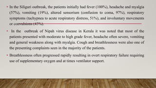 • In the Siliguri outbreak, the patients initially had fever (100%), headache and myalgia
(57%), vomiting (19%), altered sensorium (confusion to coma, 97%), respiratory
symptoms (tachypnea to acute respiratory distress, 51%), and involuntary movcments
or convulsions (43%).
• In the outbreak of Nipah virus disease in Kerala it was noted that most of the
patients presented with moderate to high grade fever, headache often severe, vomiting
and general weakness along with myalgia. Cough and breathlessness were also one of
the presenting complaints seen in the majority of the patients.
• Breathlessness often progressed rapidly resulting in overt respiratory failure requiring
use of supplementary oxygen and at times ventilator support.
 