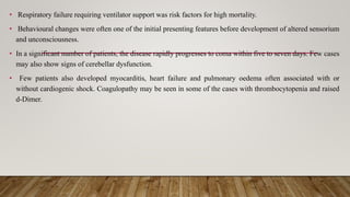 • Respiratory failure requiring ventilator support was risk factors for high mortality.
• Behavioural changes were often one of the initial presenting features before development of altered sensorium
and unconsciousness.
• In a significant number of patients, the disease rapidly progresses to coma within five to seven days. Few cases
may also show signs of cerebellar dysfunction.
• Few patients also developed myocarditis, heart failure and pulmonary oedema often associated with or
without cardiogenic shock. Coagulopathy may be seen in some of the cases with thrombocytopenia and raised
d-Dimer.
 