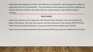 • Initial signs and symptoms of Nipah virus infection are nonspecific, and the diagnosis is often not
suspected at the time of presentation. This can hinder accurate diagnosis and creates challenges in
outbreak detection, effective and timely infection control measures, and outbreak response
activities
DIAGNOSIS
• Nipah virus infection can be diagnosed with clinical history during the acute and convalescent
phase of the disease. The main tests used are real time polymerase chain reaction (RT-PCR) from
bodily fluids and antibody detection via enzyme-linked immunosorbent assay (ELISA).
• Other tests used include polymerase chain reaction (PCR) assay, and virus isolation by cell culture.
 