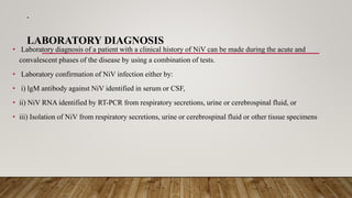 .
LABORATORY DIAGNOSIS
• Laboratory diagnosis of a patient with a clinical history of NiV can be made during the acute and
convalescent phases of the disease by using a combination of tests.
• Laboratory confirmation of NiV infection either by:
• i) lgM antibody against NiV identified in serum or CSF,
• ii) NiV RNA identified by RT-PCR from respiratory secretions, urine or cerebrospinal fluid, or
• iii) Isolation of NiV from respiratory secretions, urine or cerebrospinal fluid or other tissue specimens
 