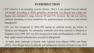 INTRODUCTION
• NiV infection is an emerging zoonotic disease , that is it can spread between animals
and people. According to WHO guidelines, South-East Asia Region has a high case
fatality rate estimated to range between 40 and 75%; however, this rate can vary by
outbreak depending on local capabilities for epidemiological surveillance and clinical
management.
• NiV was first recognized in 1998-1999 during an outbreak among pig farmers in
Malaysia and Singapore. No subsequent outbreaks have been reported in Malaysia or
Singapore since 1999. NiV was first recognized in India and Bangladesh in 2001; since
then, nearly annual outbreaks have occurred in Bangladesh
• In India, three outbreaks in human were reported from Siliguri (2001) and Nadia
(2007), West Bengal and in kozhikode and malappuram districts of kerala in may 2018
, but here the strain was different from the one identified in 1999.
 