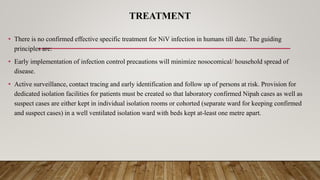 TREATMENT
• There is no confirmed effective specific treatment for NiV infection in humans till date. The guiding
principles are:
• Early implementation of infection control precautions will minimize nosocomical/ household spread of
disease.
• Active surveillance, contact tracing and early identification and follow up of persons at risk. Provision for
dedicated isolation facilities for patients must be created so that laboratory confirmed Nipah cases as well as
suspect cases are either kept in individual isolation rooms or cohorted (separate ward for keeping confirmed
and suspect cases) in a well ventilated isolation ward with beds kept at-least one metre apart.
 