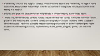 • Community contacts and hospital contacts who have gone back to the community are kept in home
quarantine. Hospital staff may be kept in home quarantine or in separate individual isolation room
facility in a hospital.
• Suspect and probable cases should be hospitalized in isolation facility as described above.
• There should be dedicated doctors, nurses and paramedics well trained in hospital infection control
practices and following the standard, contact and droplet precautions to attend to the suspect or
confirmed cases . Reinforce standard infection control precautions for all those entering the room
must use hand washing practices, high efficiency masks, gowns, goggles, gloves, cap and shoe
cover.
 