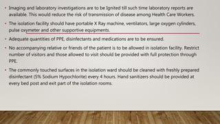 • Imaging and laboratory investigations are to be Ignited till such time laboratory reports are
available. This would reduce the risk of transmission of disease among Health Care Workers.
• The isolation facility should have portable X Ray machine, ventilators, large oxygen cylinders,
pulse oxymeter and other supportive equipments.
• Adequate quantities of PPE, disinfectants and medications are to be ensured.
• No accompanying relative or friends of the patient is to be allowed in isolation facility. Restrict
number of visitors and those allowed to visit should be provided with full protection through
PPE.
• The commonly touched surfaces in the isolation ward should be cleaned with freshly prepared
disinfectant (5% Sodium Hypochlorite) every 4 hours. Hand sanitizers should be provided at
every bed post and exit part of the isolation rooms.
 