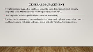 GENERAL MANAGEMENT
• Symptomatic and Supportive treatment should be started immediately in all clinically
suspected cases. Maintain airway, breathing and circulation (ABC).
• Ensure patient isolation (preferably in a separate ward/room).
• Institute barrier nursing, e.g., personal protection using masks, gloves, gowns, shoe covers
and hand-washing with soap and water before and after handling /visiting patients.
 