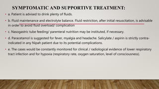 SYMPTOMATIC AND SUPPORTIVE TREATMENT:
• a. Patient is advised to drink plenty of fluids.
• b. Fluid maintenance and electrolyte balance. Fluid restriction, after initial resuscitation, is advisable
in order to avoid fluid overload/ complication
• c. Nasogastric tube feeding/ parenteral nutrition may be instituted, if necessary.
• d. Paracetamol is suggested for fever, myalgia and headache. Salicylate / aspirin is strictly contra-
indicated in any Nipah patient due to its potential complications.
• e. The cases would be constantly monitored for clinical / radiological evidence of lower respiratory
tract infection and for hypoxia (respiratory rate, oxygen saturation, level of consciousness).
 
